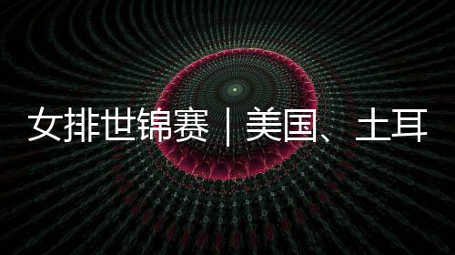 女排世锦赛|美国、土耳其晋级 八强全部产生